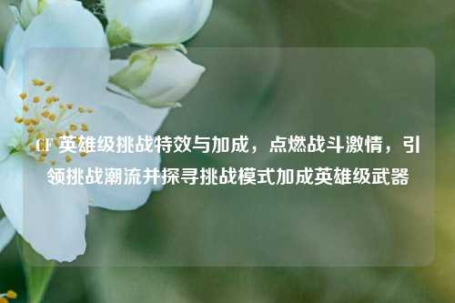CF 英雄级挑战特效与加成，点燃战斗激情，引领挑战潮流并探寻挑战模式加成英雄级武器