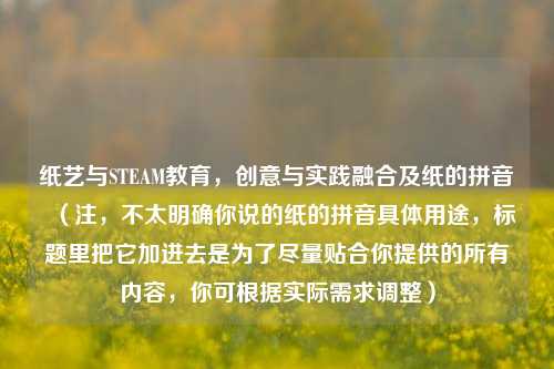 纸艺与STEAM教育，创意与实践融合及纸的拼音  （注，不太明确你说的纸的拼音具体用途，标题里把它加进去是为了尽量贴合你提供的所有内容，你可根据实际需求调整）