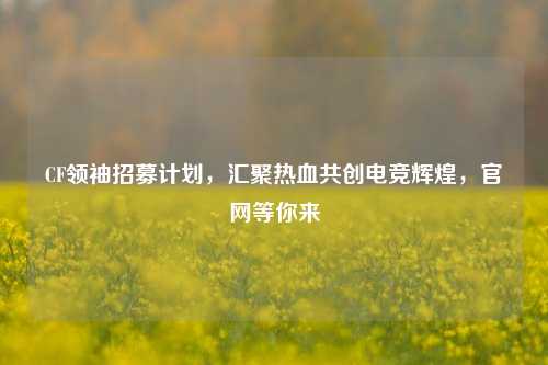 CF领袖招募计划，汇聚热血共创电竞辉煌，官网等你来