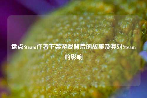 盘点Steam作者下架游戏背后的故事及其对Steam的影响