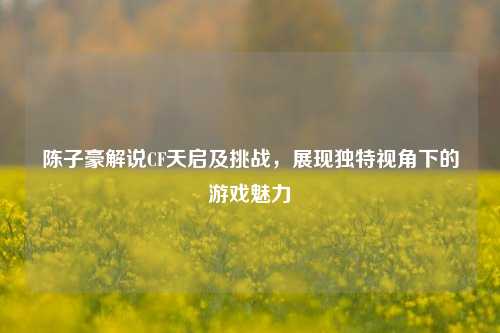 陈子豪解说CF天启及挑战，展现独特视角下的游戏魅力