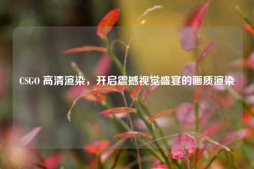 CSGO 高清渲染,开启震撼视觉盛宴的画质渲染