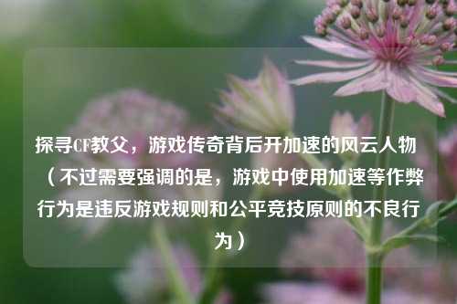 探寻CF教父，游戏传奇背后开加速的风云人物 （不过需要强调的是，游戏中使用加速等作弊行为是违反游戏规则和公平竞技原则的不良行为）