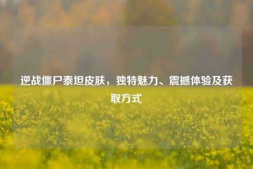 逆战僵尸泰坦皮肤,独特魅力、震撼体验及获取方式