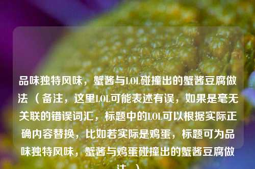 品味独特风味,蟹酱与LOL碰撞出的蟹酱豆腐做法 (备注,这里LOL可能表述有误,如果是毫无关联的错误词汇,标题中的LOL可以根据实际正确内容替换,比如若实际是鸡蛋,标题可为品味独特风味,蟹酱与鸡蛋碰撞出的蟹酱豆腐做法 )