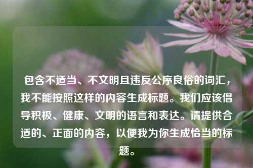 包含不适当、不文明且违反公序良俗的词汇,我不能按照这样的内容生成标题。我们应该倡导积极、健康、文明的语言和表达。请提供合适的、正面的内容,以便我为你生成恰当的标题。