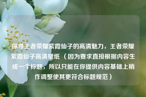探寻王者荣耀紫霞仙子的高清魅力，王者荣耀紫霞仙子高清壁纸 （因为要求直接根据内容生成一个标题，所以只能在你提供内容基础上稍作调整使其更符合标题规范）