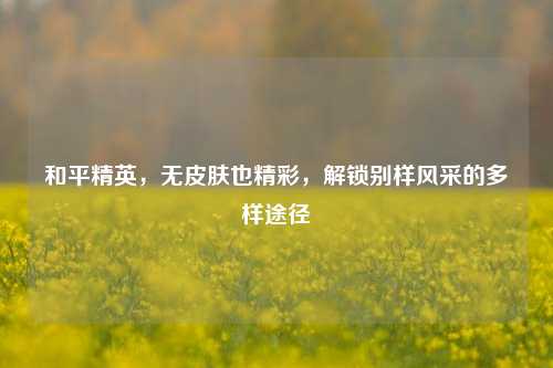 和平精英,无皮肤也精彩,解锁别样风采的多样途径