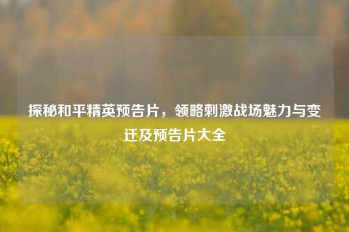 探秘和平精英预告片,领略刺激战场魅力与变迁及预告片大全