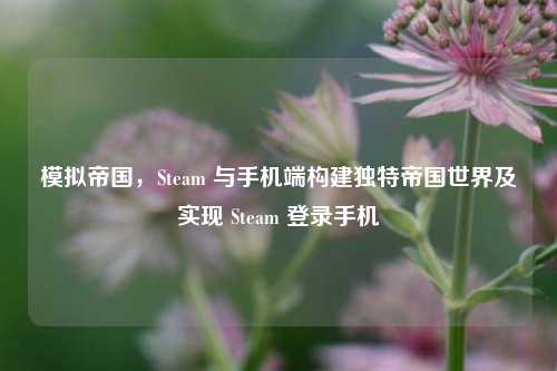 模拟帝国,Steam 与手机端构建独特帝国世界及实现 Steam 登录手机