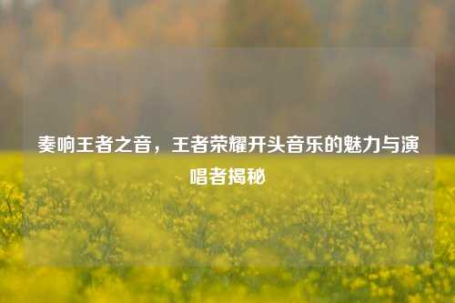 奏响王者之音，王者荣耀开头音乐的魅力与演唱者揭秘
