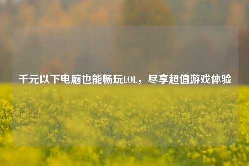 千元以下电脑也能畅玩LOL,尽享超值游戏体验