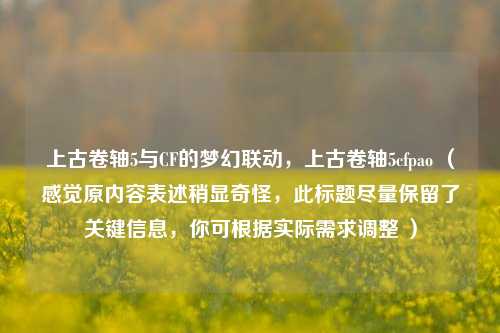 上古卷轴5与CF的梦幻联动，上古卷轴5cfpao （感觉原内容表述稍显奇怪，此标题尽量保留了关键信息，你可根据实际需求调整 ）
