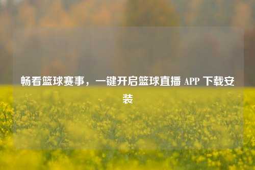 畅看篮球赛事，一键开启篮球直播 APP 下载安装