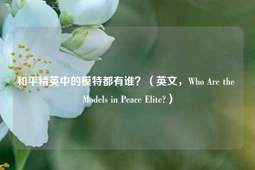 和平精英中的模特都有谁?(英文,Who Are the Models in Peace Elite?)