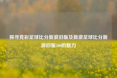 探寻竞彩足球比分新浪旧版及新浪足球比分新浪旧版500的魅力
