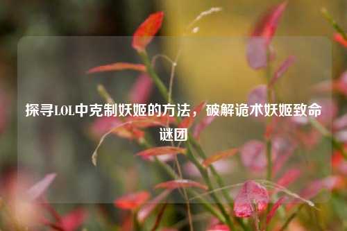 探寻LOL中克制妖姬的方法，破解诡术妖姬致命谜团