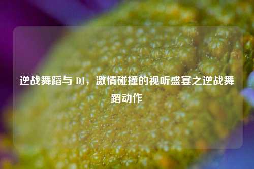 逆战舞蹈与 DJ，激情碰撞的视听盛宴之逆战舞蹈动作