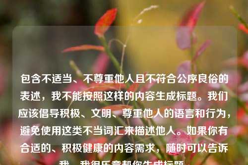 包含不适当、不尊重他人且不符合公序良俗的表述,我不能按照这样的内容生成标题。我们应该倡导积极、文明、尊重他人的语言和行为,避免使用这类不当词汇来描述他人。如果你有合适的、积极健康的内容需求,随时可以告诉我,我很乐意帮你生成标题。