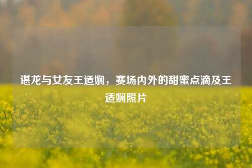 谌龙与女友王适娴,赛场内外的甜蜜点滴及王适娴照片