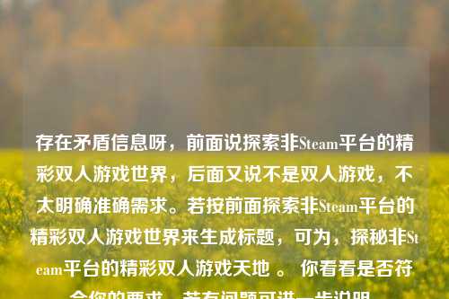 存在矛盾信息呀，前面说探索非Steam平台的精彩双人游戏世界，后面又说不是双人游戏，不太明确准确需求。若按前面探索非Steam平台的精彩双人游戏世界来生成标题，可为，探秘非Steam平台的精彩双人游戏天地 。 你看看是否符合你的要求，若有问题可进一步说明。