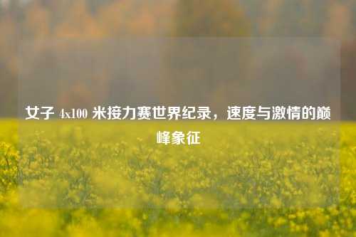 女子 4x100 米接力赛世界纪录,速度与激情的巅峰象征