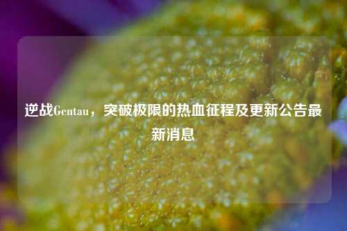 逆战Gentau，突破极限的热血征程及更新公告最新消息