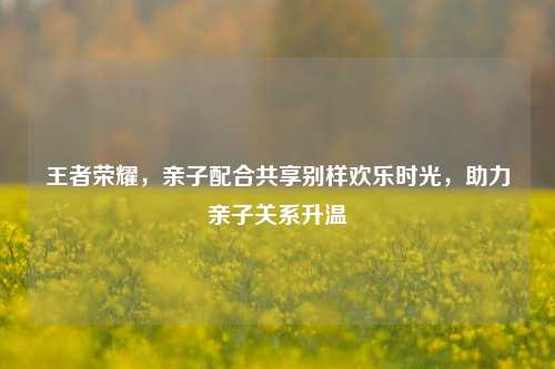 王者荣耀,亲子配合共享别样欢乐时光,助力亲子关系升温