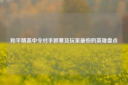 和平精英中令对手胆寒及玩家最怕的英雄盘点