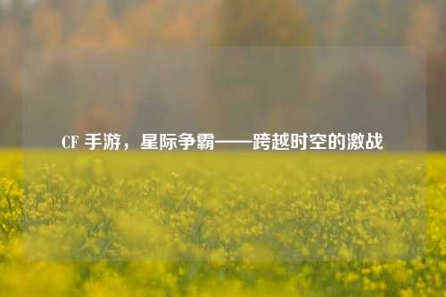 CF 手游,星际争霸——跨越时空的激战