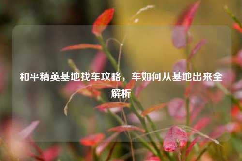 和平精英基地找车攻略,车如何从基地出来全解析