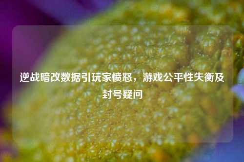 逆战暗改数据引玩家愤怒，游戏公平性失衡及封号疑问