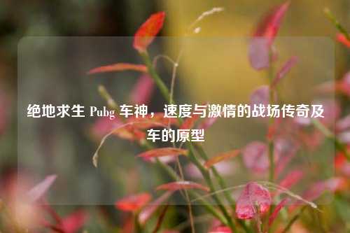 绝地求生 Pubg 车神,速度与激情的战场传奇及车的原型