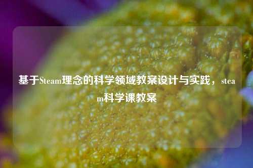 基于Steam理念的科学领域教案设计与实践，steam科学课教案