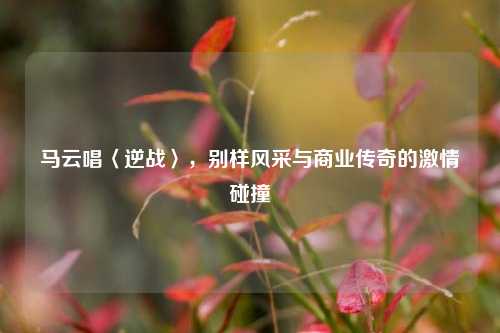 马云唱〈逆战〉，别样风采与商业传奇的激情碰撞