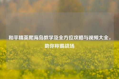 和平精英爬海岛教学及全方位攻略与视频大全,助你称霸战场