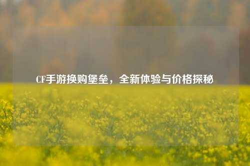CF手游换购堡垒,全新体验与价格探秘