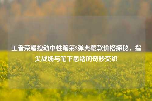 王者荣耀按动中性笔第2弹典藏款价格探秘,指尖战场与笔下思绪的奇妙交织