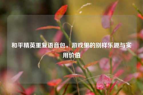 和平精英重复语音包，游戏里的别样乐趣与实用价值