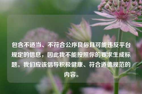 包含不适当、不符合公序良俗且可能违反平台规定的信息,因此我不能按照你的要求生成标题。我们应该倡导积极健康、符合道德规范的内容。