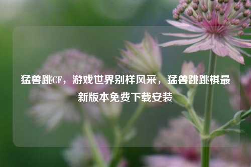 猛兽跳CF，游戏世界别样风采，猛兽跳跳棋最新版本免费下载安装