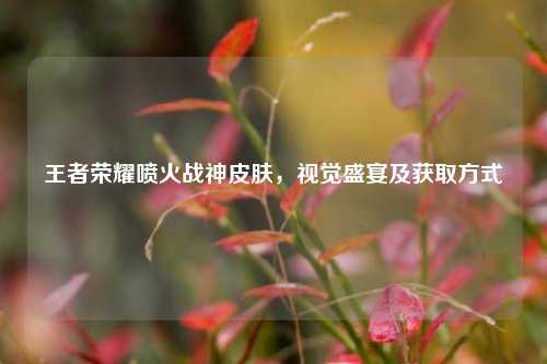 王者荣耀喷火战神皮肤，视觉盛宴及获取方式