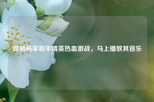 即刻畅享和平精英热血激战,马上播放其音乐