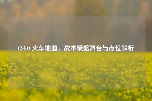 CSGO 火车地图,战术策略舞台与点位解析