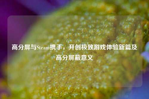 高分屏与Steam携手，开创极致游戏体验新篇及高分屏蔽意义