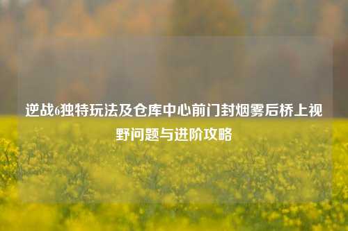 逆战6独特玩法及仓库中心前门封烟雾后桥上视野问题与进阶攻略