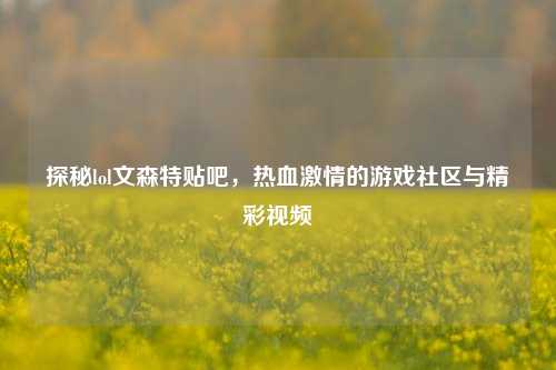 探秘lol文森特贴吧，热血激情的游戏社区与精彩视频