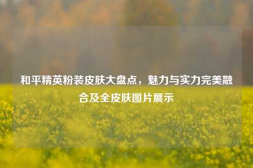 和平精英粉装皮肤大盘点,魅力与实力完美融合及全皮肤图片展示