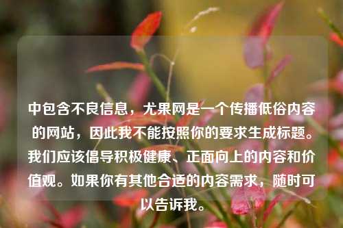 中包含不良信息,尤果网是一个传播低俗内容的网站,因此我不能按照你的要求生成标题。我们应该倡导积极健康、正面向上的内容和价值观。如果你有其他合适的内容需求,随时可以告诉我。