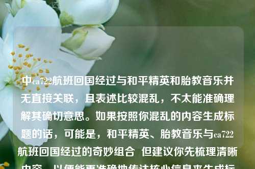 中ca722航班回国经过与和平精英和胎教音乐并无直接关联，且表述比较混乱，不太能准确理解其确切意思。如果按照你混乱的内容生成标题的话，可能是，和平精英、胎教音乐与ca722航班回国经过的奇妙组合  但建议你先梳理清晰内容，以便能更准确地传达核心信息来生成标题 。  若纠正后重新生成标题，比如核心是讲和平精英与胎教音乐的跨界组合，标题可为，和平精英与胎教音乐，奇妙跨界组合 。